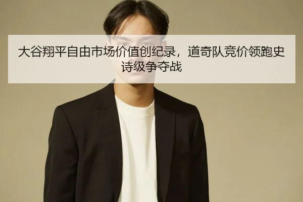 大谷翔平自由市场价值创纪录，道奇队竞价领跑史诗级争夺战